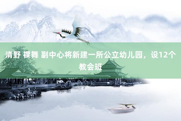 清野 裸舞 副中心将新建一所公立幼儿园，设12个教会班