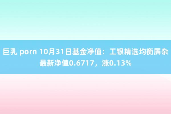 巨乳 porn 10月31日基金净值：工银精选均衡羼杂最新净值0.6717，涨0.13%