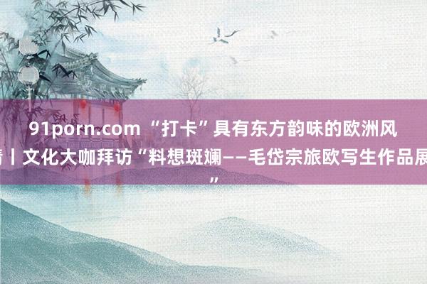 91porn.com “打卡”具有东方韵味的欧洲风情丨文化大咖拜访“料想斑斓——毛岱宗旅欧写生作品展”