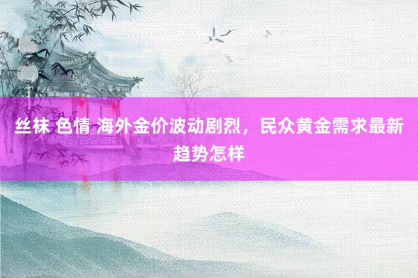 丝袜 色情 海外金价波动剧烈，民众黄金需求最新趋势怎样