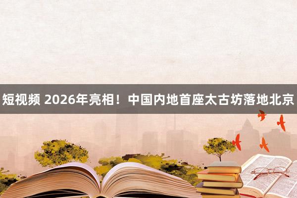 短视频 2026年亮相！中国内地首座太古坊落地北京