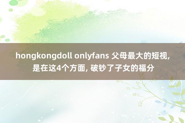 hongkongdoll onlyfans 父母最大的短视， 是在这4个方面， 破钞了子女的福分