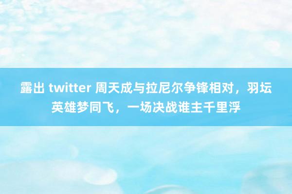 露出 twitter 周天成与拉尼尔争锋相对，羽坛英雄梦同飞，一场决战谁主千里浮