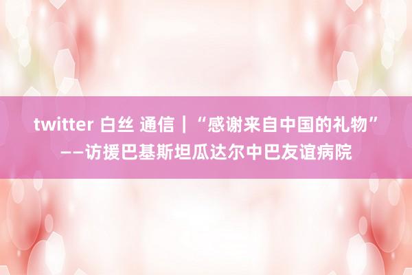 twitter 白丝 通信｜“感谢来自中国的礼物”——访援巴基斯坦瓜达尔中巴友谊病院