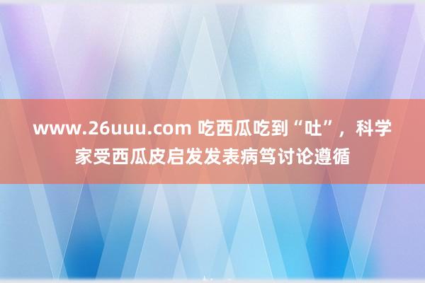 www.26uuu.com 吃西瓜吃到“吐”，科学家受西瓜皮启发发表病笃讨论遵循