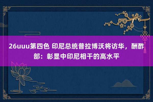 26uuu第四色 印尼总统普拉博沃将访华，酬酢部：彰显中印尼相干的高水平