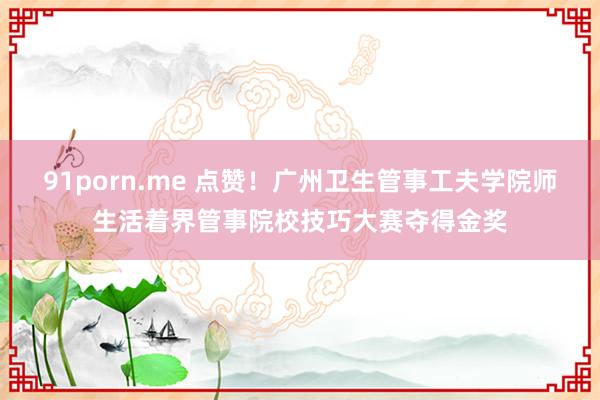 91porn.me 点赞！广州卫生管事工夫学院师生活着界管事院校技巧大赛夺得金奖