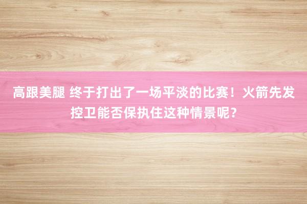 高跟美腿 终于打出了一场平淡的比赛！火箭先发控卫能否保执住这种情景呢？