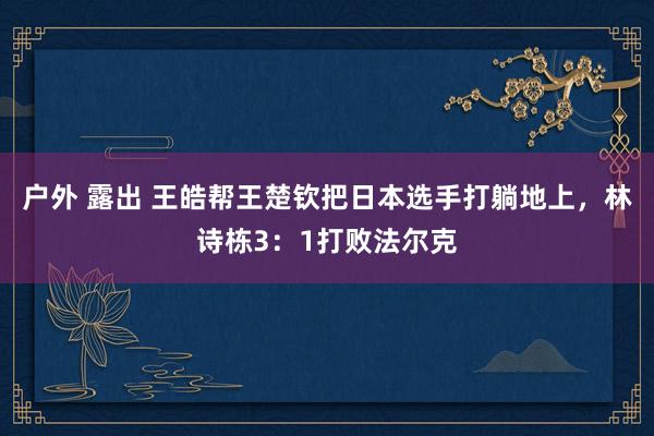 户外 露出 王皓帮王楚钦把日本选手打躺地上，林诗栋3：1打败法尔克