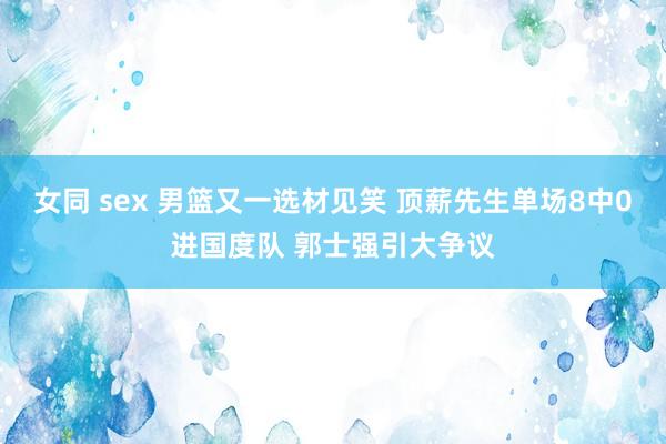 女同 sex 男篮又一选材见笑 顶薪先生单场8中0进国度队 郭士强引大争议