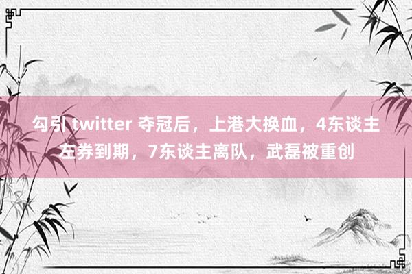 勾引 twitter 夺冠后，上港大换血，4东谈主左券到期，7东谈主离队，武磊被重创