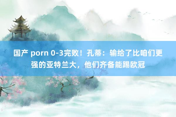 国产 porn 0-3完败！孔蒂：输给了比咱们更强的亚特兰大，他们齐备能踢欧冠