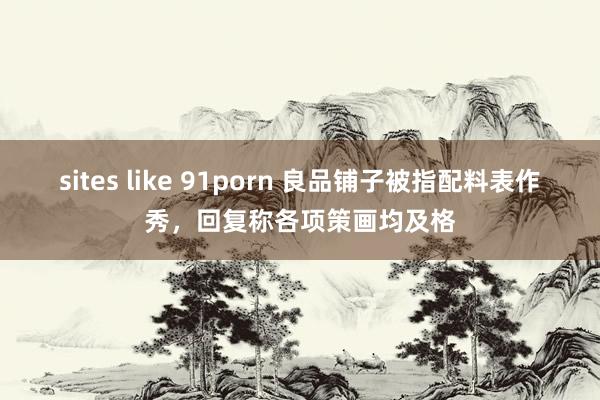 sites like 91porn 良品铺子被指配料表作秀，回复称各项策画均及格