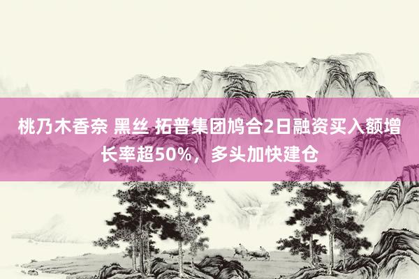 桃乃木香奈 黑丝 拓普集团鸠合2日融资买入额增长率超50%，多头加快建仓