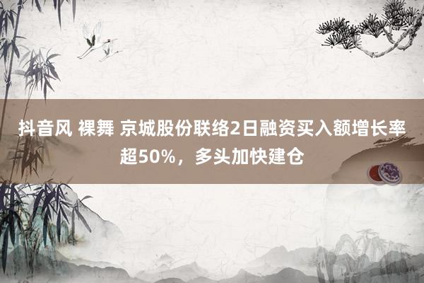 抖音风 裸舞 京城股份联络2日融资买入额增长率超50%，多头加快建仓