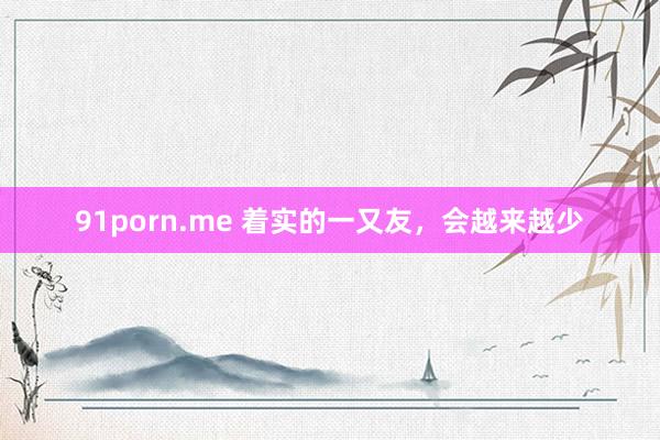 91porn.me 着实的一又友，会越来越少