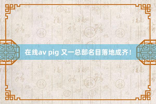 在线av pig 又一总部名目落地成齐！