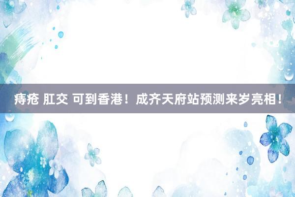 痔疮 肛交 可到香港！成齐天府站预测来岁亮相！