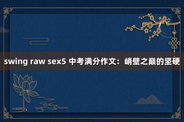 swing raw sex5 中考满分作文：峭壁之巅的坚硬