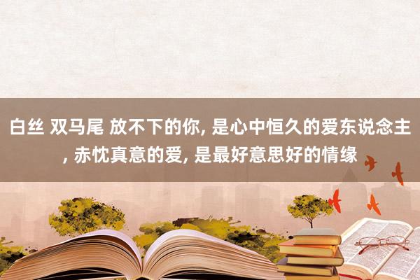 白丝 双马尾 放不下的你， 是心中恒久的爱东说念主， 赤忱真意的爱， 是最好意思好的情缘