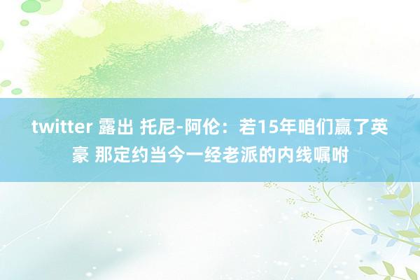 twitter 露出 托尼-阿伦：若15年咱们赢了英豪 那定约当今一经老派的内线嘱咐