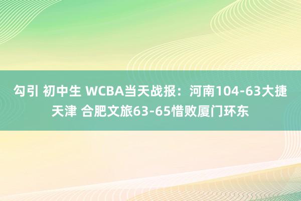 勾引 初中生 WCBA当天战报：河南104-63大捷天津 合肥文旅63-65惜败厦门环东