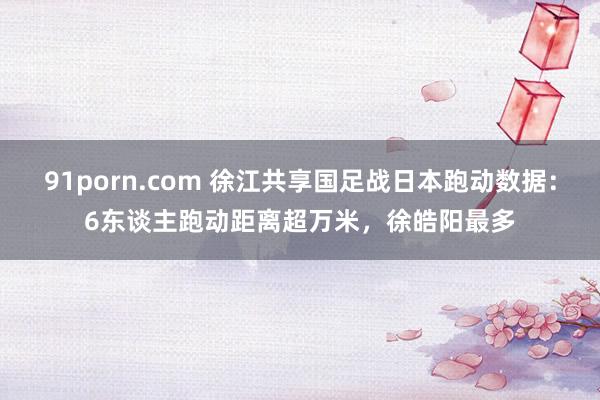 91porn.com 徐江共享国足战日本跑动数据：6东谈主跑动距离超万米，徐皓阳最多