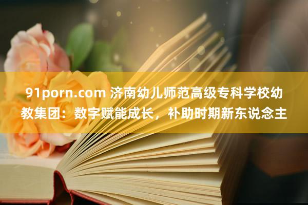 91porn.com 济南幼儿师范高级专科学校幼教集团：数字赋能成长，补助时期新东说念主