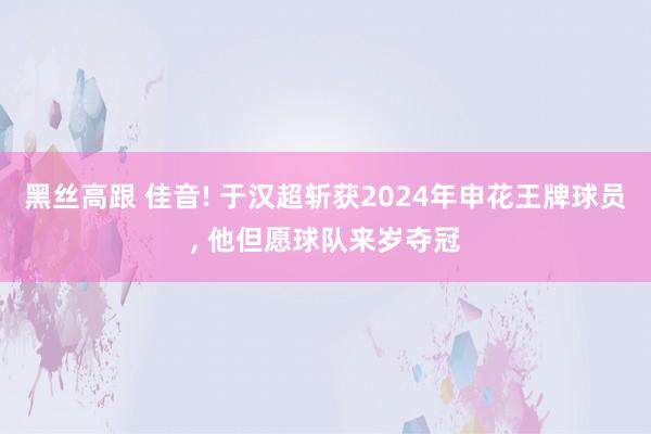 黑丝高跟 佳音! 于汉超斩获2024年申花王牌球员， 他但愿球队来岁夺冠