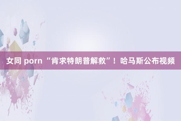 女同 porn “肯求特朗普解救”！哈马斯公布视频