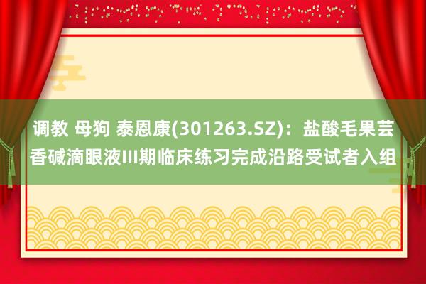 调教 母狗 泰恩康(301263.SZ)：盐酸毛果芸香碱滴眼液III期临床练习完成沿路受试者入组