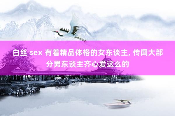 白丝 sex 有着精品体格的女东谈主， 传闻大部分男东谈主齐心爱这么的