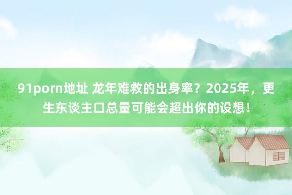 91porn地址 龙年难救的出身率？2025年，更生东谈主口总量可能会超出你的设想！