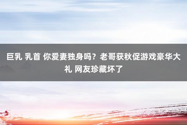 巨乳 乳首 你爱妻独身吗？老哥获秋促游戏豪华大礼 网友珍藏坏了