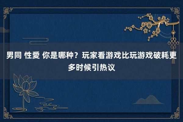 男同 性愛 你是哪种？玩家看游戏比玩游戏破耗更多时候引热议