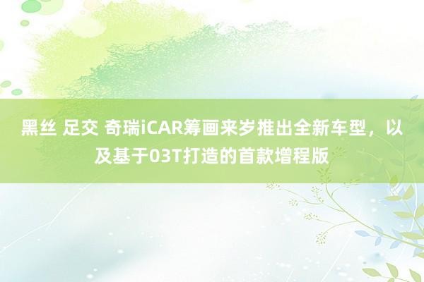 黑丝 足交 奇瑞iCAR筹画来岁推出全新车型，以及基于03T打造的首款增程版