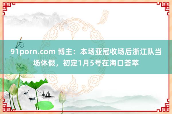 91porn.com 博主：本场亚冠收场后浙江队当场休假，初定1月5号在海口荟萃