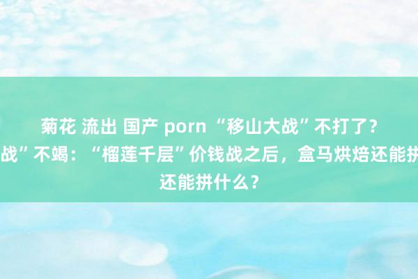 菊花 流出 国产 porn “移山大战”不打了？“商品战”不竭：“榴莲千层”价钱战之后，盒马烘焙还能拼什么？