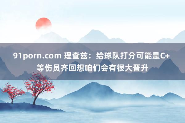 91porn.com 理查兹：给球队打分可能是C+ 等伤员齐回想咱们会有很大晋升