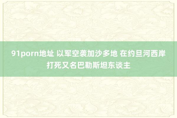 91porn地址 以军空袭加沙多地 在约旦河西岸打死又名巴勒斯坦东谈主