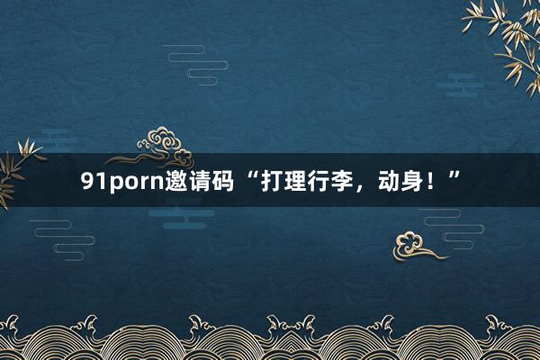 91porn邀请码 “打理行李，动身！”