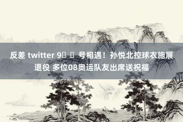 反差 twitter 9️⃣号相遇！孙悦北控球衣施展退役 多位08奥运队友出席送祝福