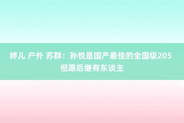 婷儿 户外 苏群：孙悦是国产最佳的全国级205 但愿后继有东谈主