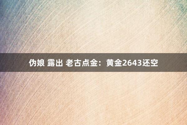 伪娘 露出 老古点金：黄金2643还空