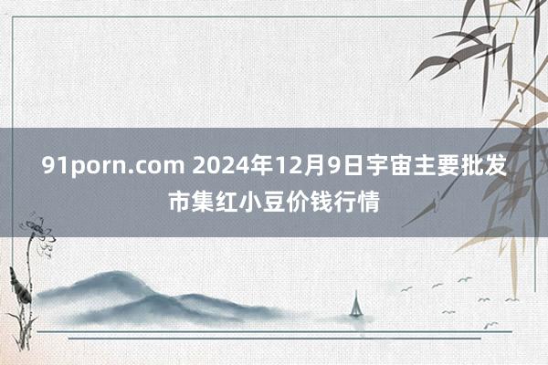 91porn.com 2024年12月9日宇宙主要批发市集红小豆价钱行情