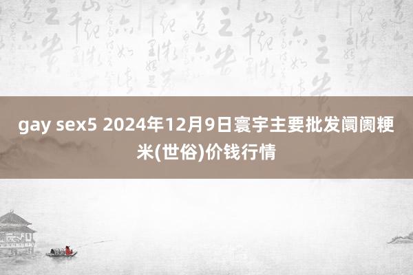 gay sex5 2024年12月9日寰宇主要批发阛阓粳米(世俗)价钱行情