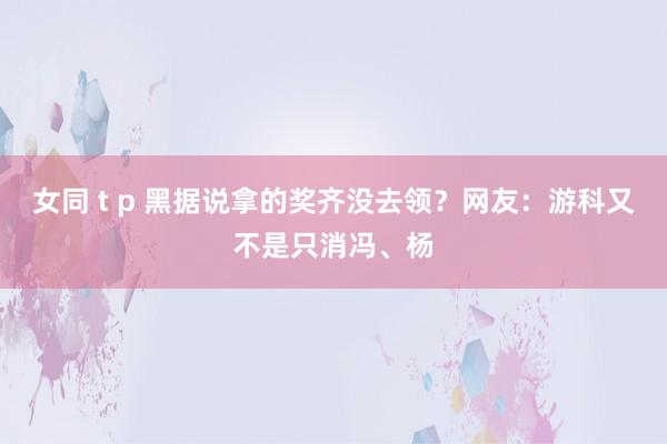 女同 t p 黑据说拿的奖齐没去领？网友：游科又不是只消冯、杨