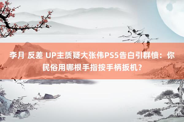 李月 反差 UP主质疑大张伟PS5告白引群愤：你民俗用哪根手指按手柄扳机？