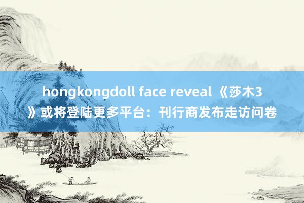 hongkongdoll face reveal 《莎木3》或将登陆更多平台：刊行商发布走访问卷