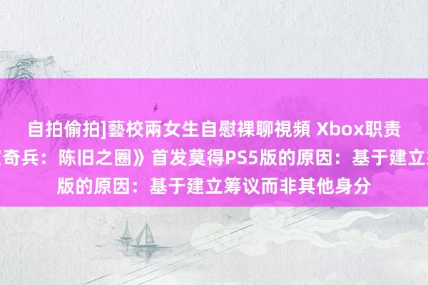 自拍偷拍]藝校兩女生自慰裸聊視頻 Xbox职责室总裁解说《夺宝奇兵：陈旧之圈》首发莫得PS5版的原因：基于建立筹议而非其他身分